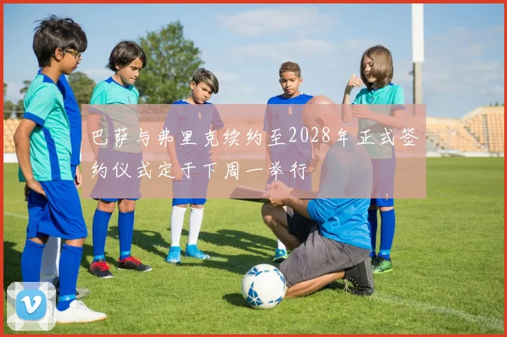巴萨与弗里克续约至2028年正式签约仪式定于下周一举行