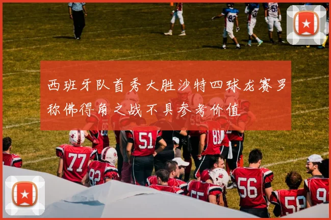 西班牙队首秀大胜沙特四球龙赛罗称佛得角之战不具参考价值