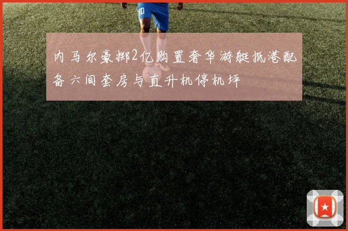 内马尔豪掷2亿购置奢华游艇抵港配备六间套房与直升机停机坪