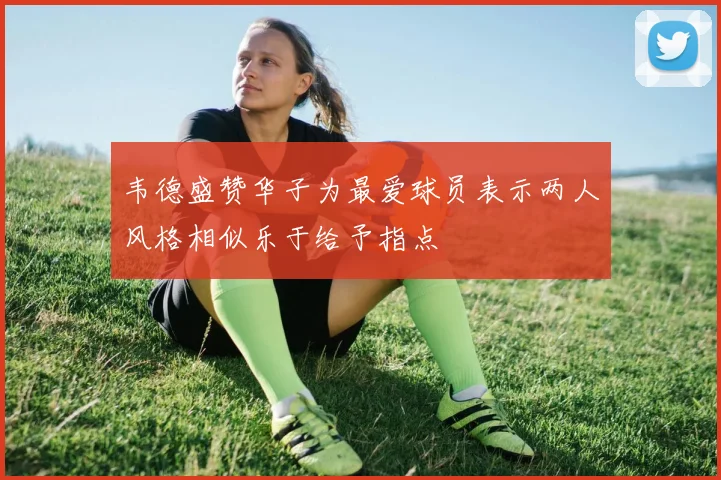韦德盛赞华子为最爱球员表示两人风格相似乐于给予指点