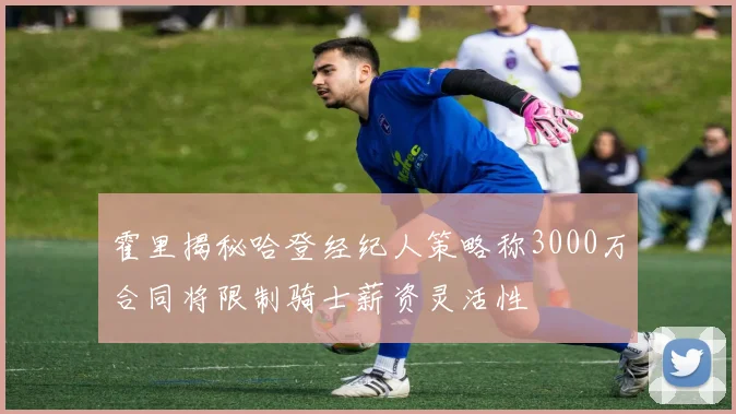 霍里揭秘哈登经纪人策略称3000万合同将限制骑士薪资灵活性