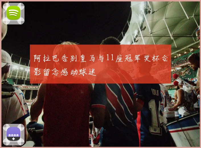 阿拉巴告别皇马与11座冠军奖杯合影留念感动球迷