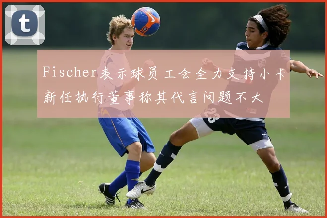 Fischer表示球员工会全力支持小卡新任执行董事称其代言问题不大