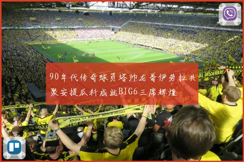 90年代传奇球员塔帅龙哥伊劳拉共聚安提瓜科成就BIG6三席辉煌