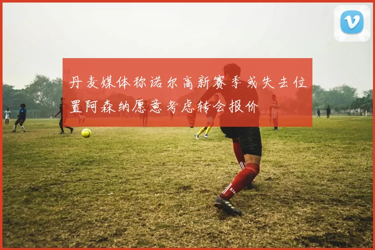丹麦媒体称诺尔高新赛季或失去位置阿森纳愿意考虑转会报价