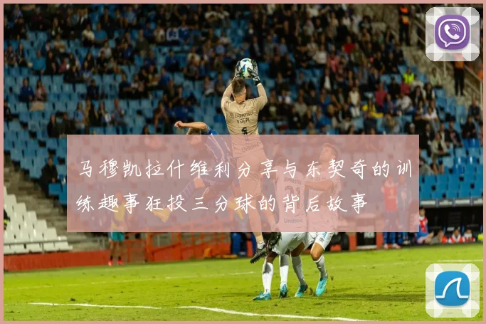 马穆凯拉什维利分享与东契奇的训练趣事狂投三分球的背后故事