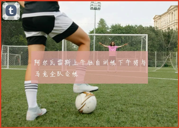 阿尔瓦雷斯上午独自训练下午将与马竞全队合练