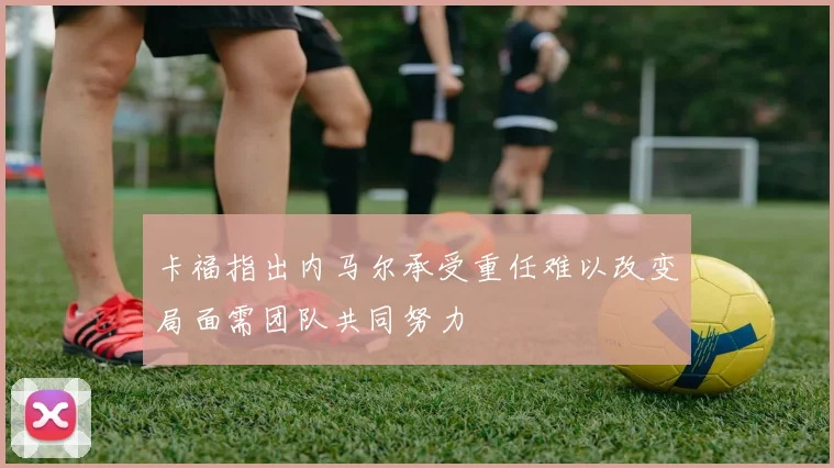 卡福指出内马尔承受重任难以改变局面需团队共同努力