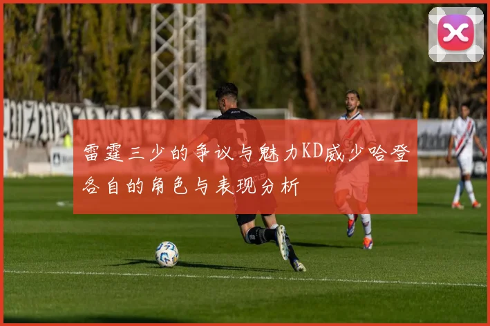 雷霆三少的争议与魅力KD威少哈登各自的角色与表现分析