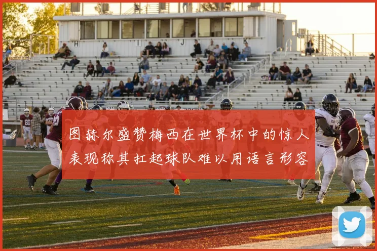 图赫尔盛赞梅西在世界杯中的惊人表现称其扛起球队难以用语言形容