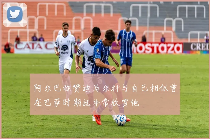 阿尔巴称赞迪马尔科与自己相似曾在巴萨时期就非常欣赏他