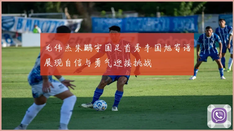 毛伟杰朱鹏宇国足首秀李国旭寄语展现自信与勇气迎接挑战