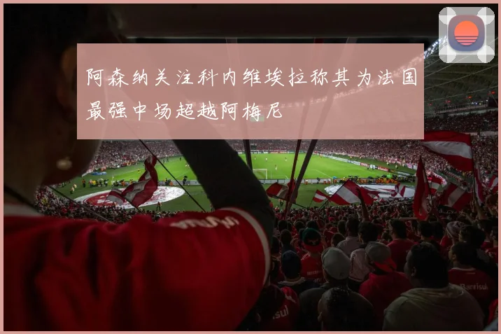 阿森纳关注科内维埃拉称其为法国最强中场超越阿梅尼