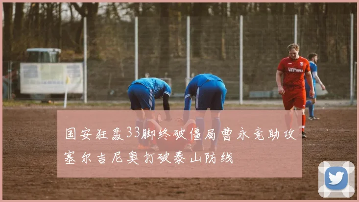 国安狂轰33脚终破僵局曹永竞助攻塞尔吉尼奥打破泰山防线