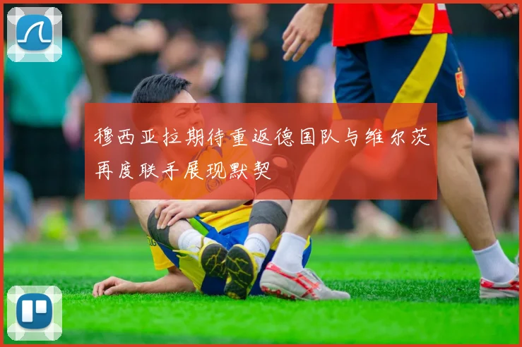 穆西亚拉期待重返德国队与维尔茨再度联手展现默契