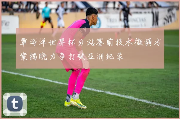 覃海洋世界杯分站赛前技术微调方案揭晓力争打破亚洲纪录