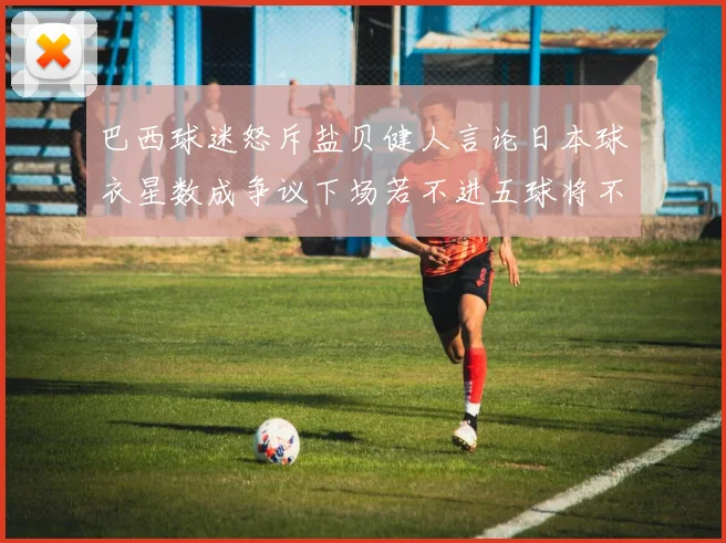 巴西球迷怒斥盐贝健人言论日本球衣星数成争议下场若不进五球将不庆祝