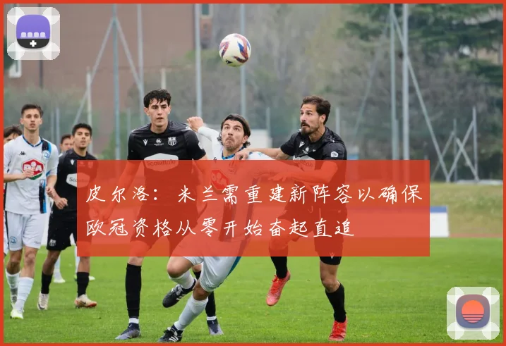 皮尔洛：米兰需重建新阵容以确保欧冠资格从零开始奋起直追