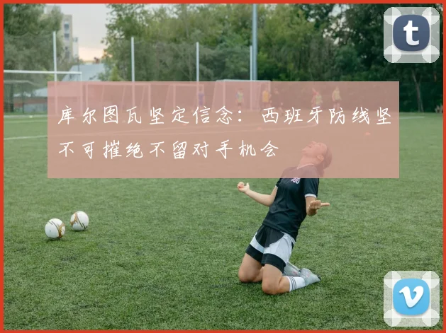 库尔图瓦坚定信念:西班牙防线坚不可摧绝不留对手机会
