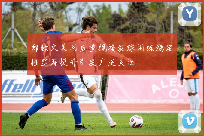 郑钦文美网后重视接发球训练稳定性显著提升引发广泛关注