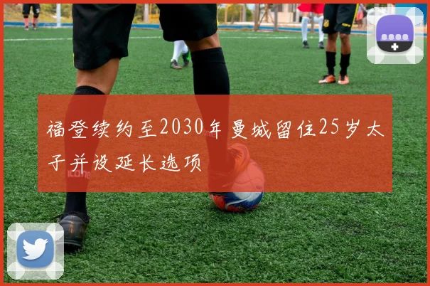 福登续约至2030年曼城留住25岁太子并设延长选项