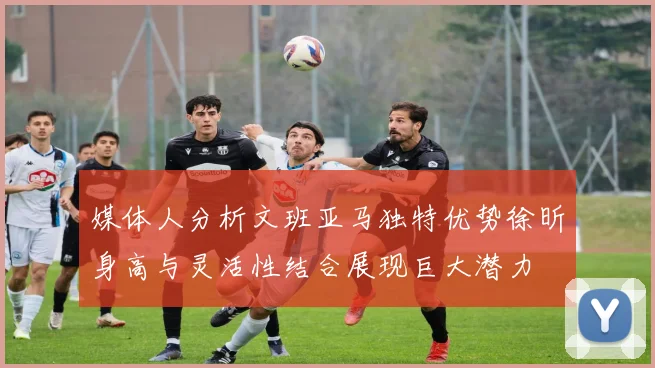 媒体人分析文班亚马独特优势徐昕身高与灵活性结合展现巨大潜力
