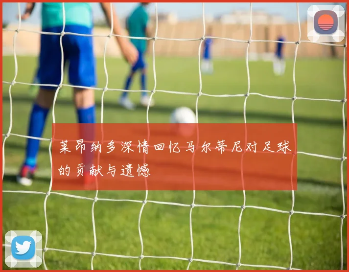 莱昂纳多深情回忆马尔蒂尼对足球的贡献与遗憾