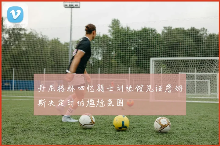 丹尼格林回忆骑士训练馆见证詹姆斯决定时的尴尬氛围