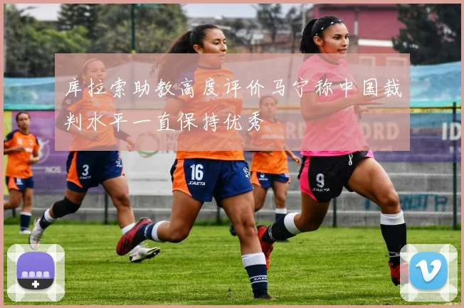 库拉索助教高度评价马宁称中国裁判水平一直保持优秀