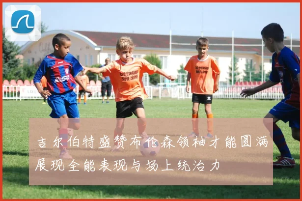 吉尔伯特盛赞布伦森领袖才能圆满展现全能表现与场上统治力