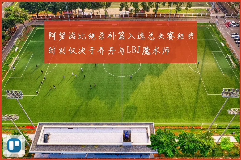 阿努诺比绝杀补篮入选总决赛经典时刻仅次于乔丹与LBJ魔术师